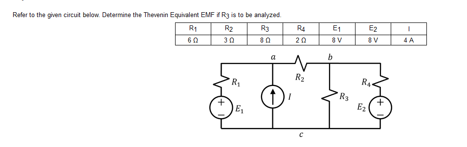 Refer to the given circuit below. Determine the Thevenin Equivalent EMF if R3 is to be analyzed.
R₁
R2
R3
R4
6Ω
30
8 Ω
+
R₁
E₁
a
I
2 Ω
R₂
с
E₁
8 V
b
R3
E2
8 V
R4
E₂
+
1
4 A