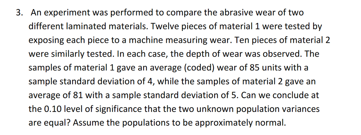 3. An experiment was performed to compare the abrasive wear of two
different laminated materials. Twelve pieces of material 1 were tested by
exposing each piece to a machine measuring wear. Ten pieces of material 2
were similarly tested. In each case, the depth of wear was observed. The
samples of material 1 gave an average (coded) wear of 85 units with a
sample standard deviation of 4, while the samples of material 2 gave an
average of 81 with a sample standard deviation of 5. Can we conclude at
the 0.10 level of significance that the two unknown population variances
are equal? Assume the populations to be approximately normal.