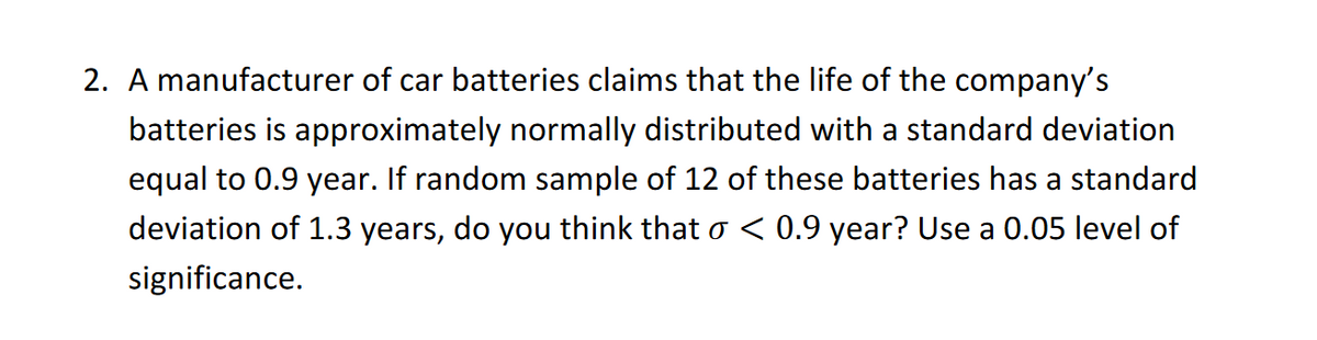 2. A manufacturer of car batteries claims that the life of the company's
batteries is approximately normally distributed with a standard deviation
equal to 0.9 year. If random sample of 12 of these batteries has a standard
deviation of 1.3 years, do you think that o < 0.9 year? Use a 0.05 level of
significance.