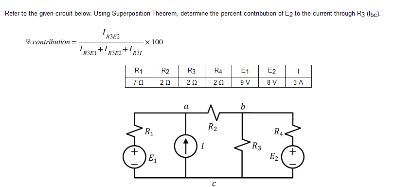 Refer to the given circuit below. Using Superposition Theorem, determine the percent contribution of E2 to the current through R3 (lbc)-
% contribution:
IR3E2
R3E1+1 +1₁
x 100
R3E2
R3
R4 E₁
E2
|
20
20
9 V
8 V
3 A
b
R31
R1
70
+
R₁
E₁
R2
2 Ω
a
I
R₂
с
R3
R₁.
E2
+