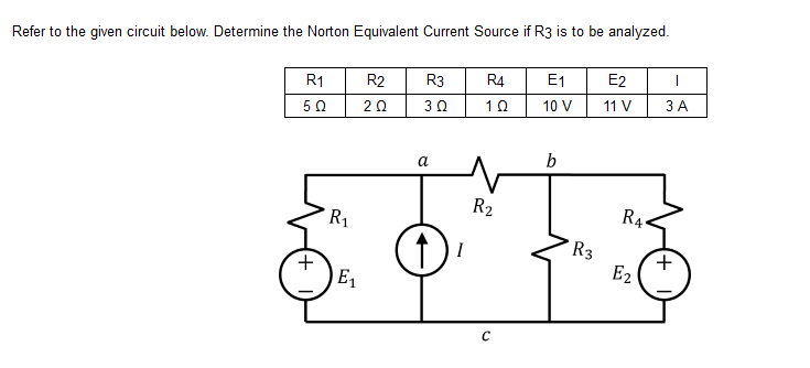 Refer to the given circuit below. Determine the Norton Equivalent Current Source if R3 is to be analyzed.
R1
R2 R3 R4
E₁
E2
I
50
202
3 Ω
10
10 V
11 V
3 A
b
+
R₁
E₁
a
I
R₂
с
R3
RA
E₂
+