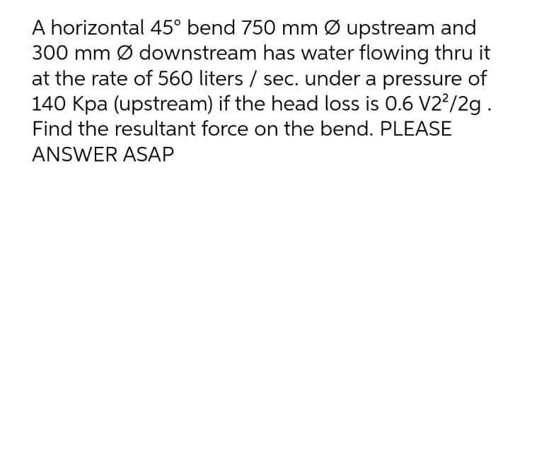 A horizontal 45° bend 750 mm Ø upstream and
300 mm Ø downstream has water flowing thru it
at the rate of 560 liters / sec. under a pressure of
140 Kpa (upstream) if the head loss is 0.6 V2?/2g .
Find the resultant force on the bend. PLEASE
ANSWER ASAP
