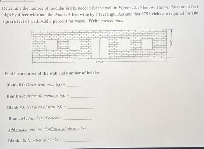 Determine the number of modular bricks needed for the wall in Figure 12.26 below. The windows are 4 feet
high by 4 feet wide and the door is 6 feet wide by 7 feet high. Assume that 675 bricks are required for 100
square feet of wall. Add 5 percent for waste. Write correct units.
48'-0"
Find the net area of the wall and number of bricks:
Blank #1: Gross wall area (sf)
Blank #2: Areas of openings (sf)
Blank #3: Net area of wall (s)
Blank #4: Number of bricks-
Add waste, and round off to a whole number
Blank #5: Number of bricks
0-01
