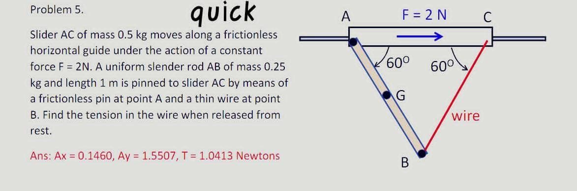 quick
Problem 5.
A
F = 2 N
Slider AC of mass 0.5 kg moves along a frictionless
->
horizontal guide under the action of a constant
force F = 2N. A uniform slender rod AB of mass 0.25
60°
kg and length 1 m is pinned to slider AC by means of
a frictionless pin at point A and a thin wire at point
B. Find the tension in the wire when released from
wire
rest.
Ans: Ax = 0.1460, Ay = 1.5507, T = 1.0413 Newtons
B.
