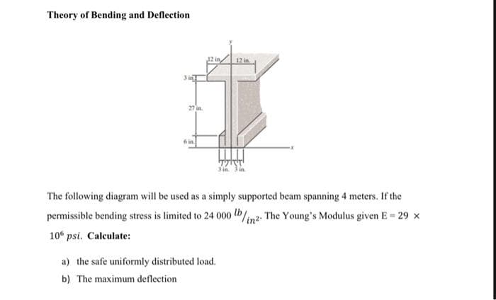 Theory of Bending and Deflection
12 in,
12 in
27 in.
3 in
The following diagram will be used as a simply supported beam spanning 4 meters. If the
permissible bending stress is limited to 24 000 lb/inz. The Young's Modulus given E = 29 x
10 psi. Calculate:
a) the safe uniformly distributed load.
b) The maximum deflection
