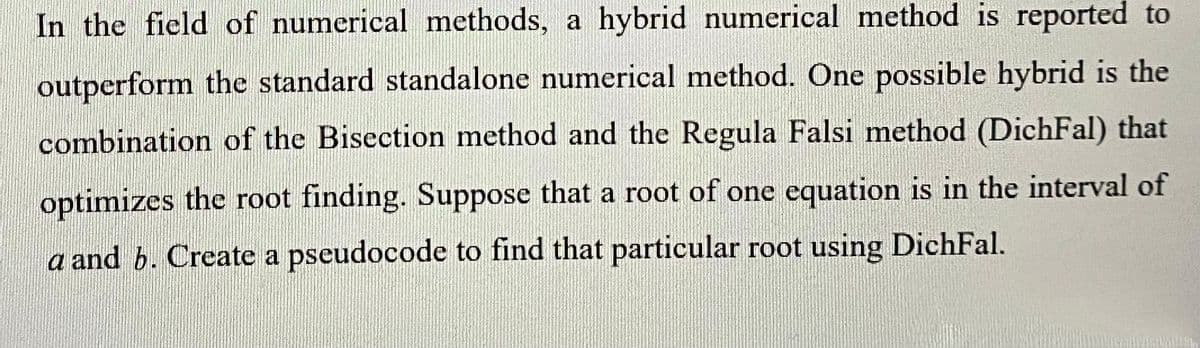 In the field of numerical methods, a hybrid numerical method is reported to
outperform the standard standalone numerical method. One possible hybrid is the
combination of the Bisection method and the Regula Falsi method (DichFal) that
optimizes the root finding. Suppose that a root of one equation is in the interval of
a and b. Create a pseudocode to find that particular root using DichFal.
