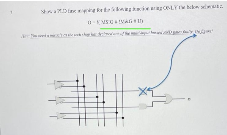 7.
Show a PLD fuse mapping for the following function using ONLY the below schematic.
O= !(MS!G # !M&G # U)
Hint: You need a miracle as the tech shop has declared one of the multi-input bussed AND gates faulty. Go figure!
