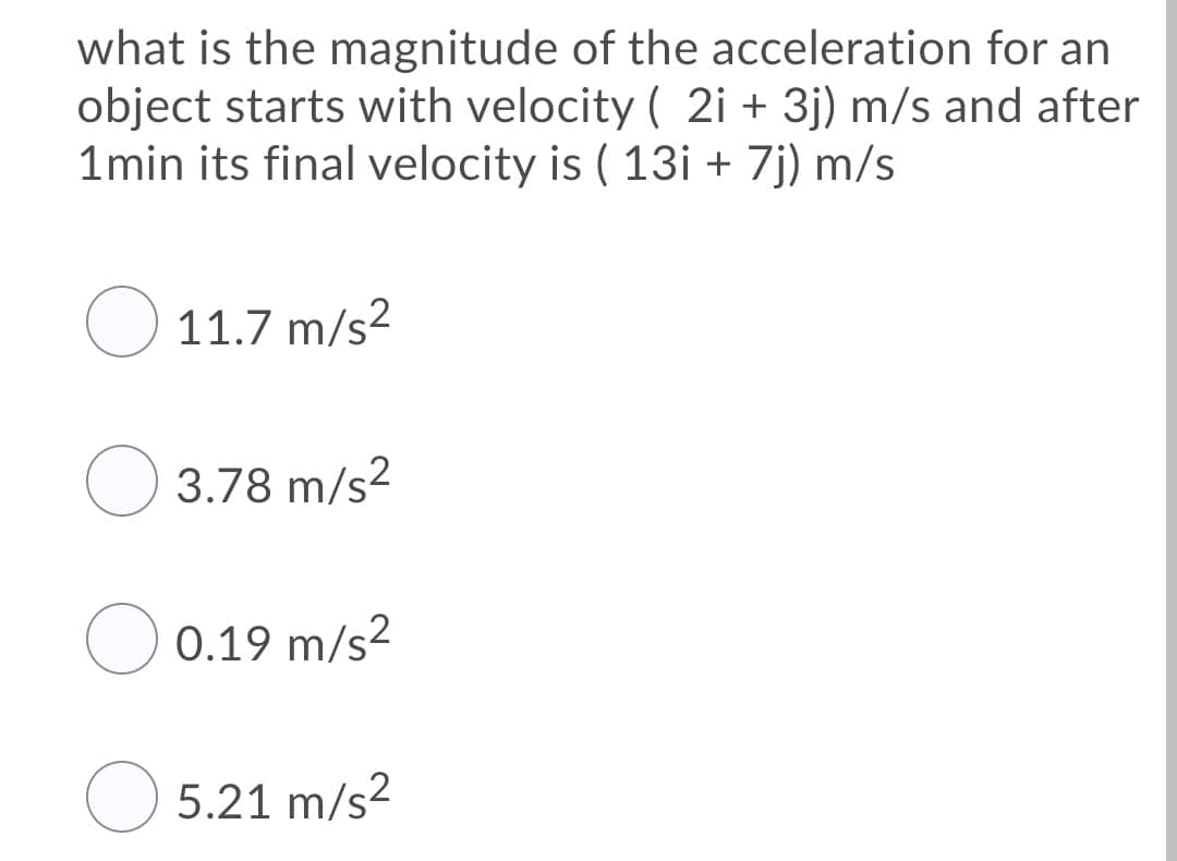 what is the magnitude of the acceleration for an
object starts with velocity ( 2i + 3j) m/s and after
1min its final velocity is ( 13i + 7j) m/s
O 11.7 m/s2
3.78 m/s2
0.19 m/s?
O 5.21 m/s?
