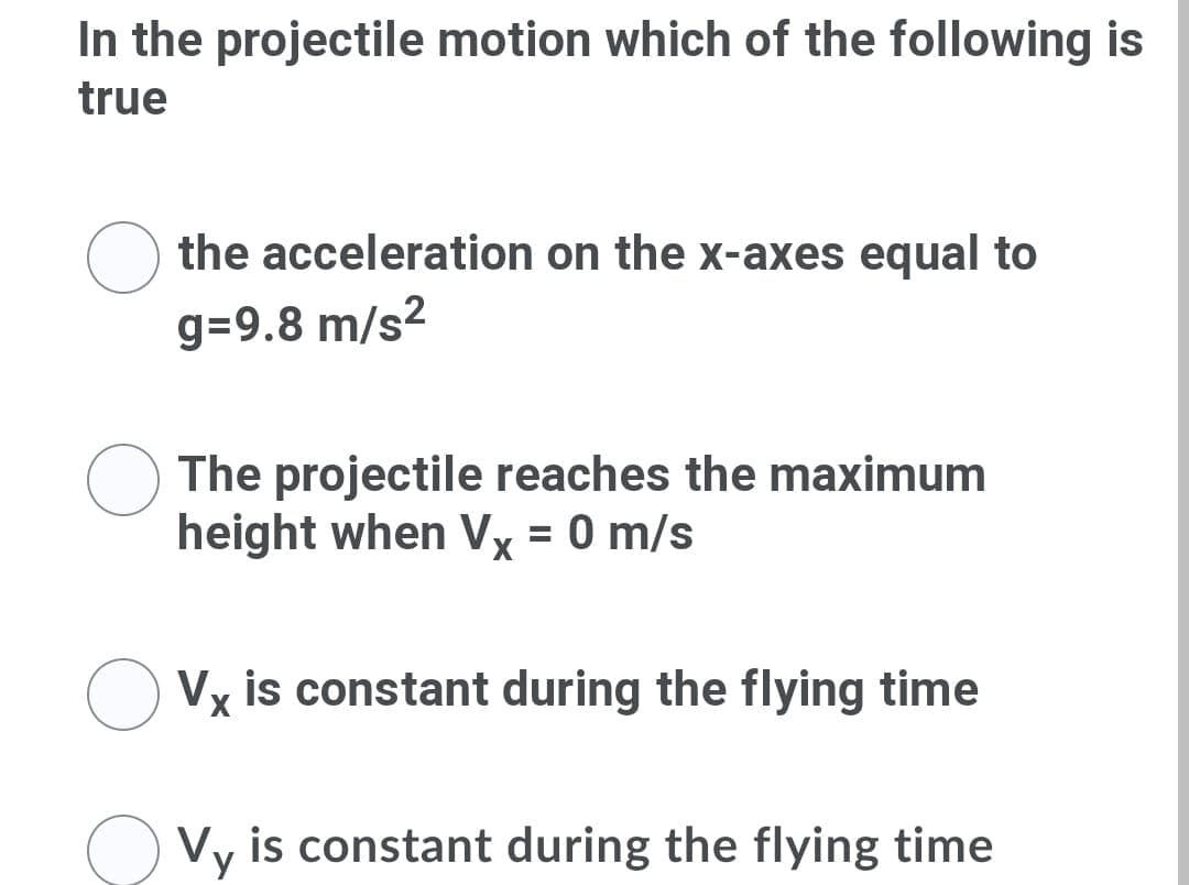 In the projectile motion which of the following is
true
the acceleration on the x-axes equal to
g=9.8 m/s?
The projectile reaches the maximum
height when Vx = 0 m/s
Vx is constant during the flying time
Vy is constant during the flying time
