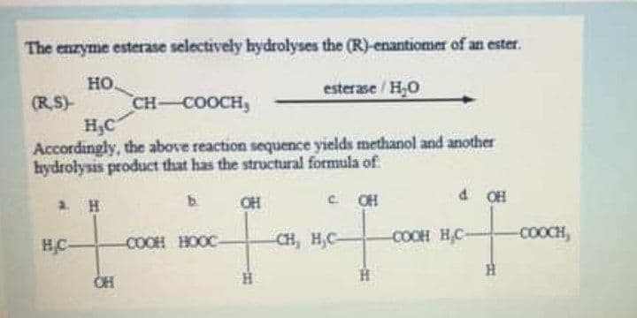 The enzyme esterase selectively hydrolyses the (R)-enantiomer of an ester.
но.
(RS)
esterase/H,O
CH-COOCH,
H3C
Accordingly, the above reaction sequence yields methanol and another
hydrołysis product that has the structural formula of
OH
C CH
a OH
HC
COOH HOOC
CH, H,C-
COOH HC-
COOCH,
