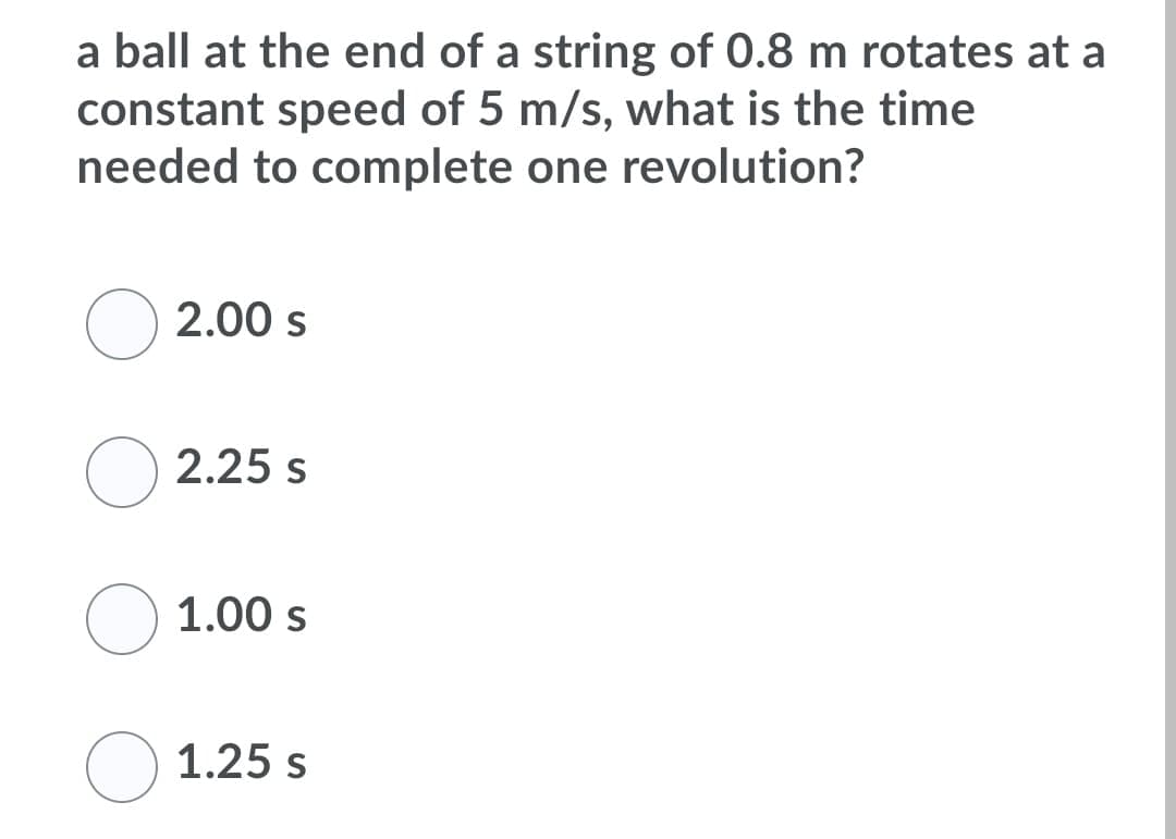 a ball at the end of a string of 0.8 m rotates at a
constant speed of 5 m/s, what is the time
needed to complete one revolution?
2.00 s
2.25 s
1.00 s
1.25 s
