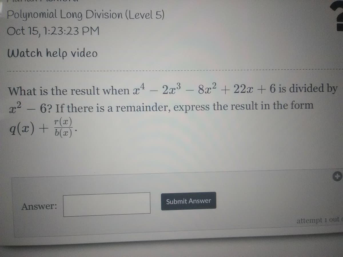 Polynomial Long Division (Level 5)
Oct 15, 1:23:23 PM
Watch help video
What is the result when x – 2x - 8x2 + 22x + 6 is divided by
x2
6? If there is a remainder, express the result in the form
r(x)
q(x) + 6(2)
Answer:
Submit Answer
attempt 1 out
