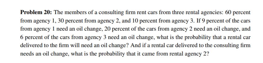 Problem 20: The members of a consulting firm rent cars from three rental agencies: 60 percent
from agency 1, 30 percent from agency 2, and 10 percent from agency 3. If 9 percent of the cars
from agency 1 need an oil change, 20 percent of the cars from agency 2 need an oil change, and
6 percent of the cars from agency 3 need an oil change, what is the probability that a rental car
delivered to the firm will need an oil change? And if a rental car delivered to the consulting firm
needs an oil change, what is the probability that it came from rental agency 2?
