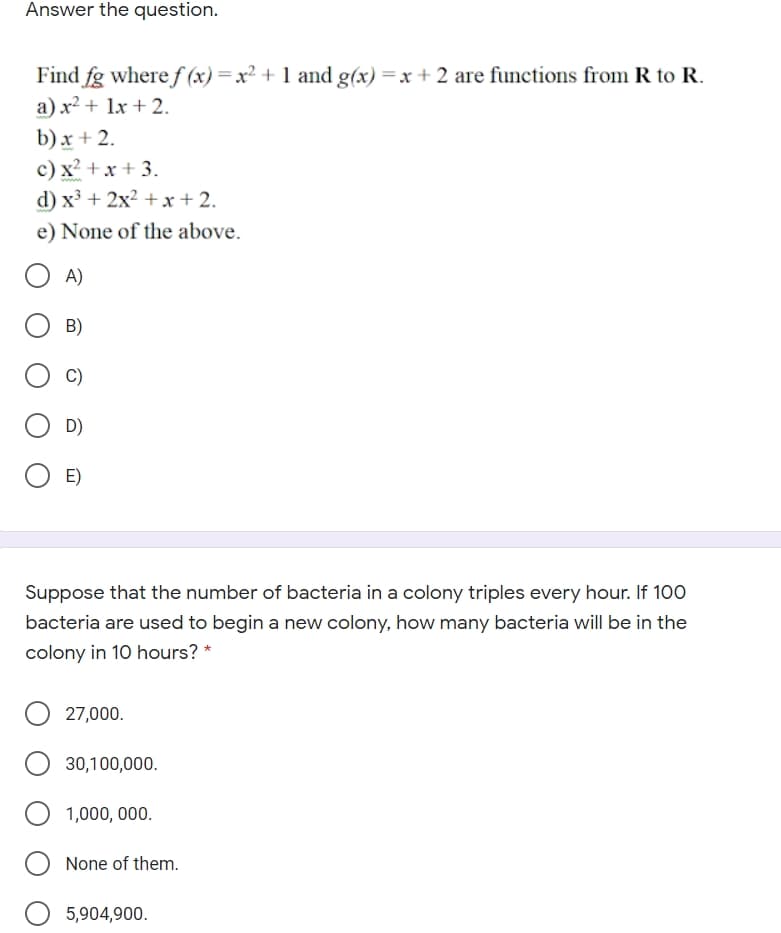 Answer the question.
Find fg where f (x) =x² + 1 and g(x) =x + 2 are functions from R to R.
a) x² + 1x + 2.
b) x + 2.
c) x? + x+ 3.
d) x³ + 2x? + xr + 2.
e) None of the above.
A)
B)
C)
D)
E)
Suppose that the number of bacteria in a colony triples every hour. If 100
bacteria are used to begin a new colony, how many bacteria will be in the
colony in 10 hours? *
27,000.
30,100,000.
1,000, 000.
None of them.
5,904,900.
