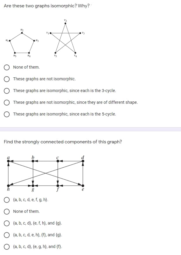 Are these two graphs isomorphic? Why?
O None of them.
These graphs are not isomorphic.
These graphs are isomorphic, since each is the 3-cycle.
These graphs are not isomorphic, since they are of different shape.
These graphs are isomorphic, since each is the 5-cycle.
Find the strongly connected components of this graph?
b
{a, b, c, d, e, f, g, h}.
None of them.
{a, b, c, d}, {e, f, h}, and {g}.
{a, b, c, d, e, h}, {f}, and {g}.
{a, b, c, d}, {e, g, h}, and (f}.
