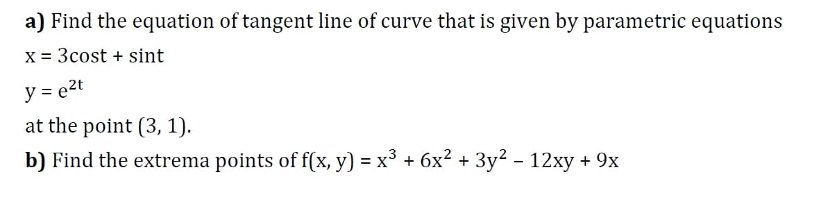 a) Find the equation of tangent line of curve that is given by parametric equations
X = 3cost + sint
y = e2t
at the point (3, 1).
b) Find the extrema points of f(x, y) = x° + 6x² + 3y² - 12xy + 9x

