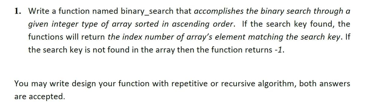 1. Write a function named binary_search that accomplishes the binary search through a
given integer type of array sorted in ascending order. If the search key found, the
functions will return the index number of array's element matching the search key. If
the search key
not found in the array then the function returns -1.
You may write design your function with repetitive or recursive algorithm, both answers
are accepted.
