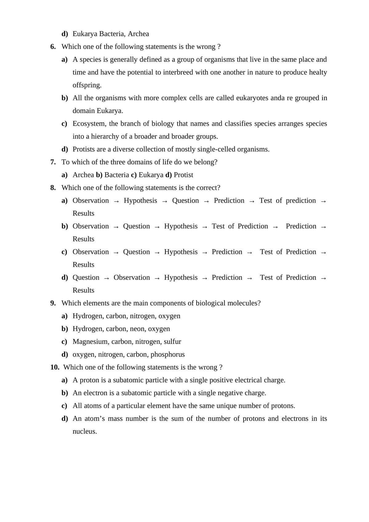 d) Eukarya Bacteria, Archea
6. Which one of the following statements is the wrong ?
a) A species is generally defined as a group of organisms that live in the same place and
time and have the potential to interbreed with one another in nature to produce healty
offspring.
b) All the organisms with more complex cells are called eukaryotes anda re grouped in
domain Eukarya.
c) Ecosystem, the branch of biology that names and classifies species arranges species
into a hierarchy of a broader and broader groups.
d) Protists are a diverse collection of mostly single-celled organisms.
7. To which of the three domains of life do we belong?
a) Archea b) Bacteria c) Eukarya d) Protist
8. Which one of the following statements is the correct?
a) Observation
Hypothesis
Question
Prediction
Test of prediction
Results
b) Observation
Question
Нуpothesis
Test of Prediction
Prediction
Results
c) Observation
Question
Нуpothesis
Prediction
Test of Prediction
Results
d) Question
Observation
Нуpothesis
Prediction
Test of Prediction
Results
9. Which elements are the main components of biological molecules?
a) Hydrogen, carbon, nitrogen, oxygen
b) Hydrogen, carbon, neon, oxygen
c) Magnesium, carbon, nitrogen, sulfur
d) oxygen, nitrogen, carbon, phosphorus
10. Which one of the following statements is the wrong ?
a) A proton is a subatomic particle with a single positive electrical charge.
b) An electron is a subatomic particle with a single negative charge.
c) All atoms of a particular element have the same unique number of protons.
d) An atom's mass number is the sum of the number of protons and electrons in its
nucleus.
