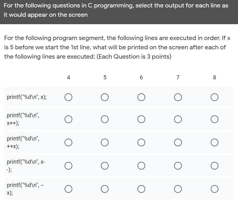 For the following questions in C programming, select the output for each line as
it would appear on the screen
For the following program segment, the following lines are executed in order. If x
is 5 before we start the 1st line, what will be printed on the screen after each of
the following lines are executed: (Each Question is 3 points)
4
7
8
printf("%d\n", x);
printf("%d\n",
x++);
printf("%d\n",
++x);
printf("%d\n", x-
-);
printf("%d\n", --
x);
