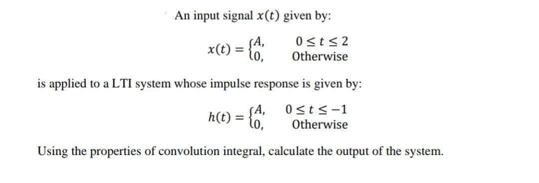 An input signal x(t) given by:
0<t< 2
Otherwise
x(t) =
%3D
is applied to a LTI system whose impulse response is given by:
SA,
h(t) = {o,
0 st<-1
Otherwise
Using the properties of convolution integral, calculate the output of the system.
