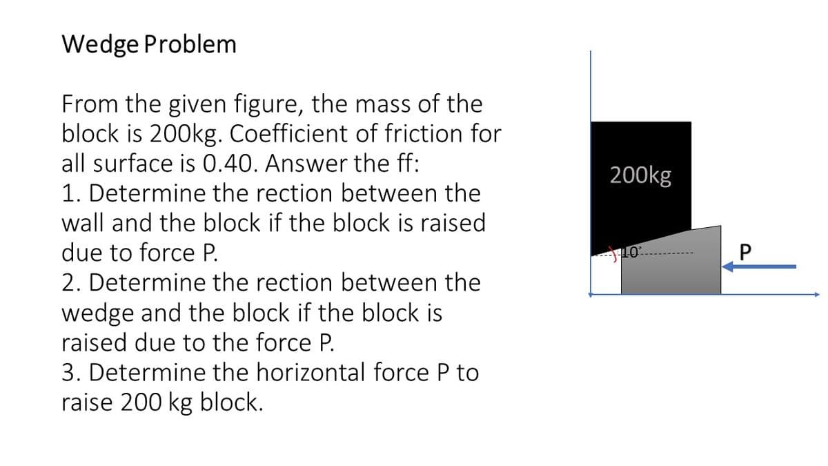 Wedge Problem
From the given figure, the mass of the
block is 200kg. Coefficient of friction for
all surface is 0.40. Answer the ff:
200kg
1. Determine the rection between the
wall and the block if the block is raised
due to force P.
P
2. Determine the rection between the
wedge and the block if the block is
raised due to the force P.
3. Determine the horizontal force P to
raise 200 kg block.
