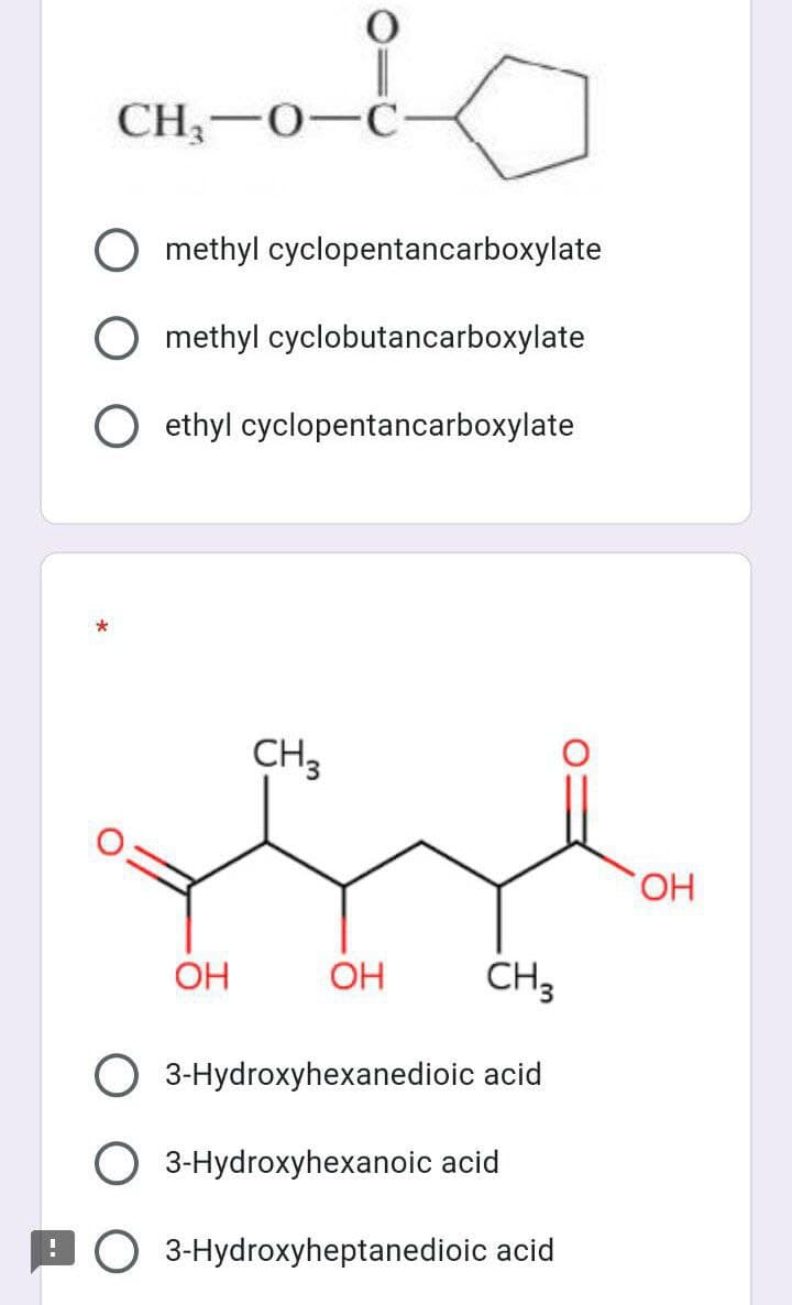 CH;-0-C-
O methyl cyclopentancarboxylate
O methyl cyclobutancarboxylate
O ethyl cyclopentancarboxylate
*
CH3
HO,
OH
OH
CH3
3-Hydroxyhexanedioic acid
O 3-Hydroxyhexanoic acid
BO 3-Hydroxyheptanedioic acid
