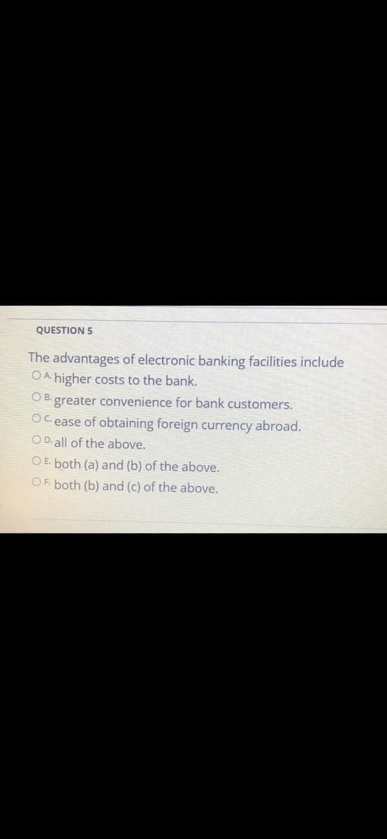 QUESTION 5
The advantages of electronic banking facilities include
O A higher costs to the bank.
OB.
greater convenience for bank customers.
OC ease of obtaining foreign currency abroad.
O D. all of the above.
O E. both (a) and (b) of the above.
OF. both (b) and (c) of the above.
