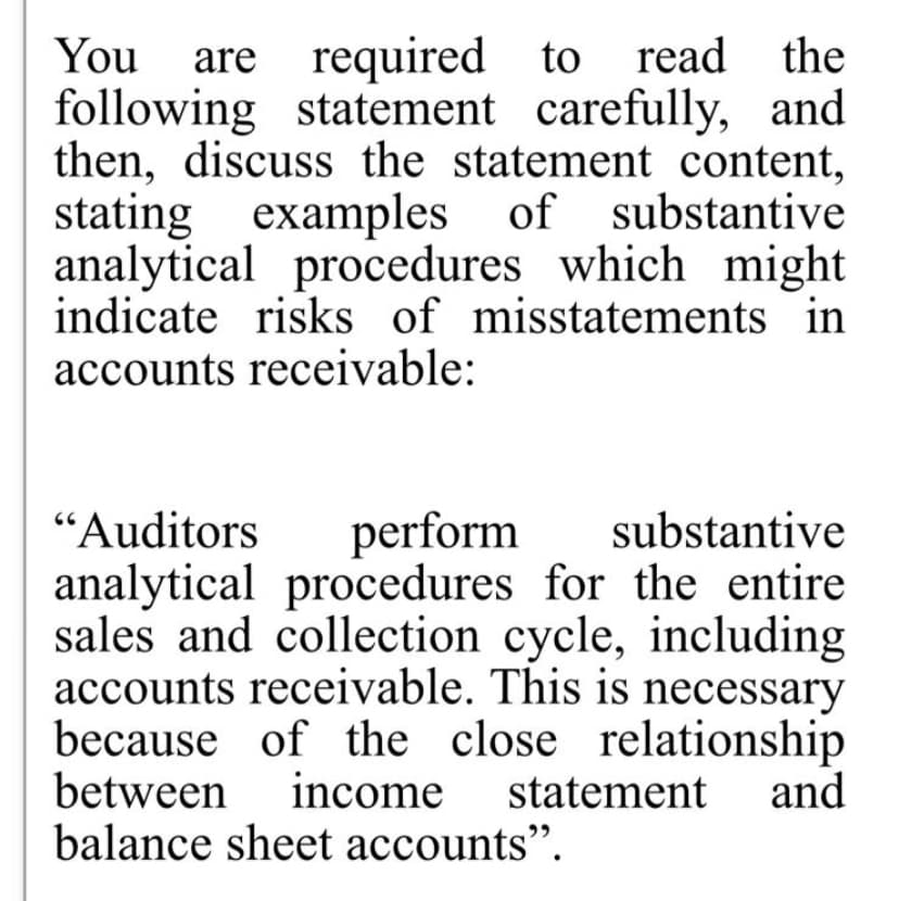 You
are required
to read the
following statement carefully, and
then, discuss the statement content,
stating examples of substantive
analytical procedures which might
indicate risks of misstatements in
accounts receivable:
“Auditors
perform
substantive
analytical procedures for the entire
sales and collection cycle, including
accounts receivable. This is necessary
because of the close relationship
between income
balance sheet accounts".
statement
and
