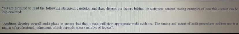 You are required to read the following statement carefully, and then, discuss the factors behind the statement content, stating examples of how this content can be
implemented:
"Auditors develop overall audit plans to ensure that they obtain sufficient appropriate audit evidence. The timing and extent of audit procedures auditors use is a
matter of professional judgement, which depends upon a number of factors".
