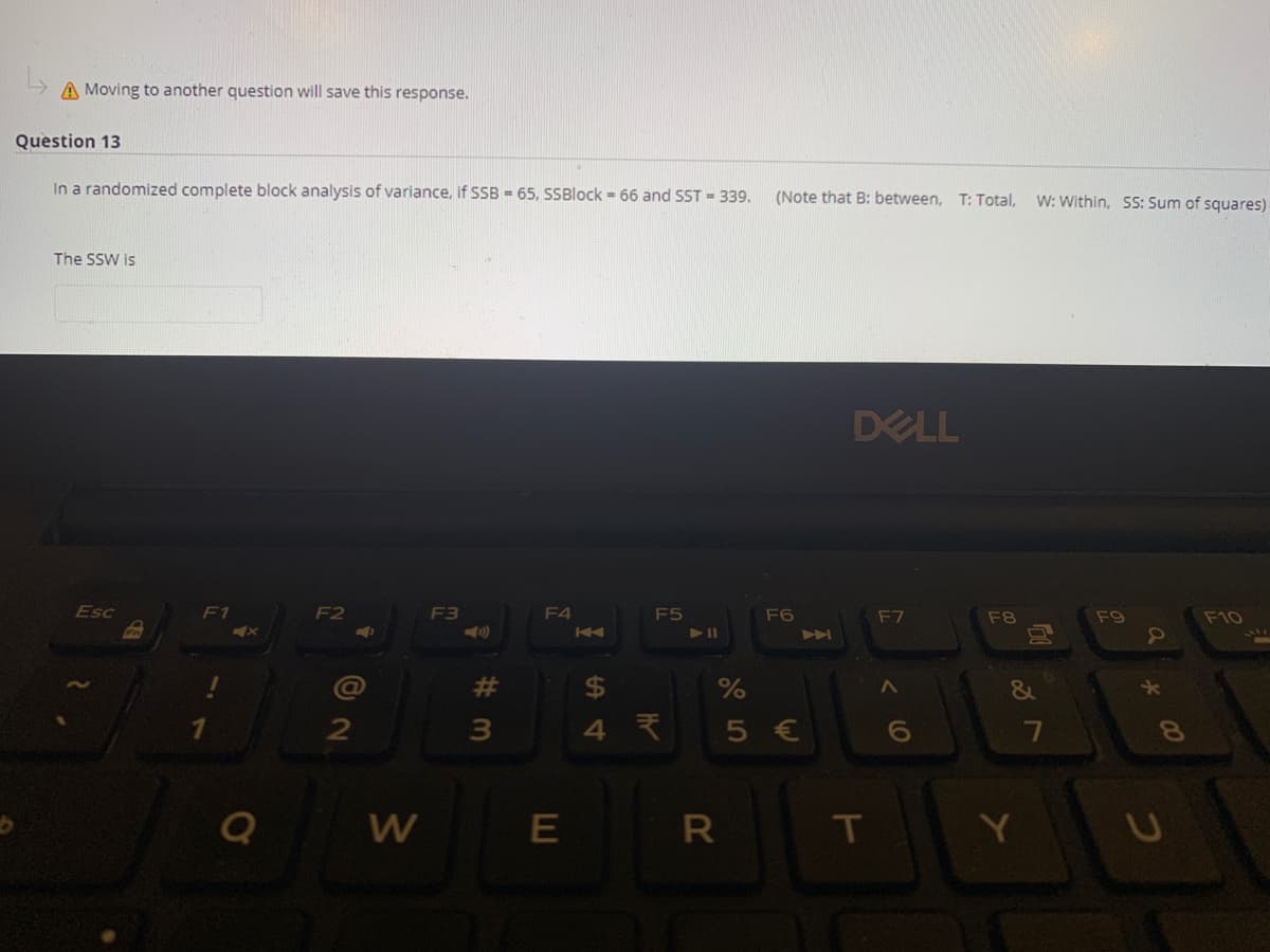 A Moving to another question will save this response.
Question 13
In a randomized complete block analysis of variance, if B - 65, SSBlock = 66 and SST = 339.
(Note that B: between, T: Total,
W: Within, SS: Sum of squares)
The SSW is
DELL
Esc
F1
F2
F3
F4
F5
F6
F7
F8
F9
F10
K4
23
%24
7
8.
W
T
a
つ
く
E
# 3M
