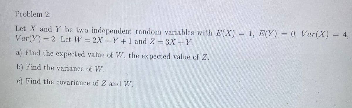 Problem 2:
Let X and Y be two independent random variables with E(X) = 1, E(Y) = 0, Var(X) = 4,
Var(Y) = 2. Let W = 2X + Y +1 and Z = 3X +Y.
%3D
a) Find the expect ed value ofW, the expected value of Z.
b) Find the variance of W.
c) Find the covariance of Z and W.
