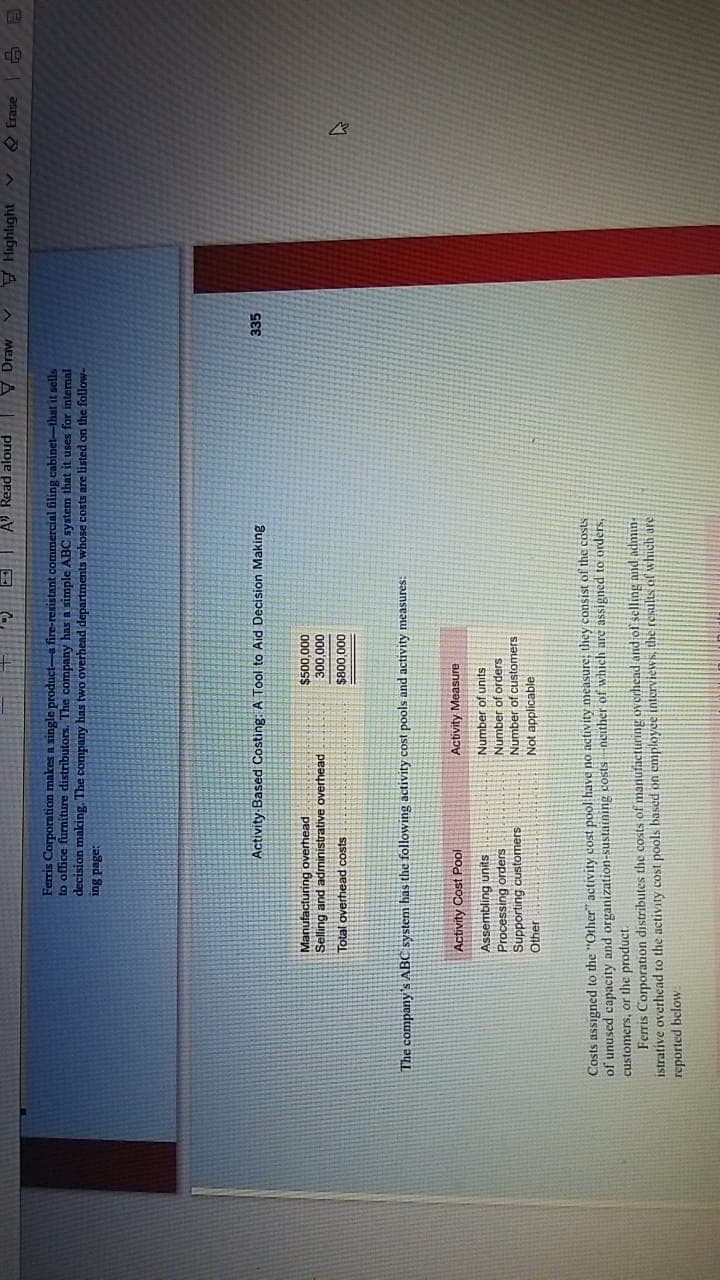 pnoje peay V I
MEJA A
Highlight
Q Erase
Ferris Corporation makes a single product-a fire-resistant commercial filing cabinet-that it sells
to office furniture distributors. The company has a simple ABC system that it uses for intemal
decision making. The company has two overhead departments whose costs are listed on the follow-
aded Sut
Activity Based Costing: A Tool to Aid Decision Making
335
Manufacturing overhead
Selling and administrative overhead
000'00s$
000'00€
Total overhead costs
000'008$
The companyS ABC systenm has the following activity cost pools and activity measures:
Activity Cost Pool
Activity Measure
Assembling units
Processing orders
Supporting customers
Number of units
Number of orders
Number of customers
Other
Not applicable
Costs assigned to the "Other" activity cost pool have no activity measure; they consist of the costs
of unused capacity and organization-sustaining costsneither of which are assigned to orders,
customers, or the product.
Ferris Corporation distributes the costs of manufacturng overfhend and of selling and admin-
istrative overhead to the activity cost pools based on employee interviews, the results of which are
reported below
