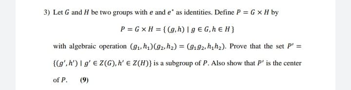 3) Let G and H be two groups with e and e' as identities. Define P = G x H by
P = G x H = { (g, h) | g € G,h E H }
with algebraic operation (91, h4)(g2, h2) = (9192, h,h2). Prove that the set P' =
{(g', h') I g' e Z(G),h' E Z(H)} is a subgroup of P. Also show that P' is the center
of P.
(9)
