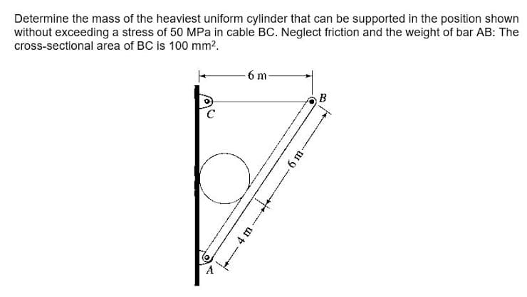 Determine the mass of the heaviest uniform cylinder that can be supported in the position shown
without exceeding a stress of 50 MPa in cable BC. Neglect friction and the weight of bar AB: The
cross-sectional area of BC is 100 mm?.
6 m-
B
C.
4 m
-6 m-
