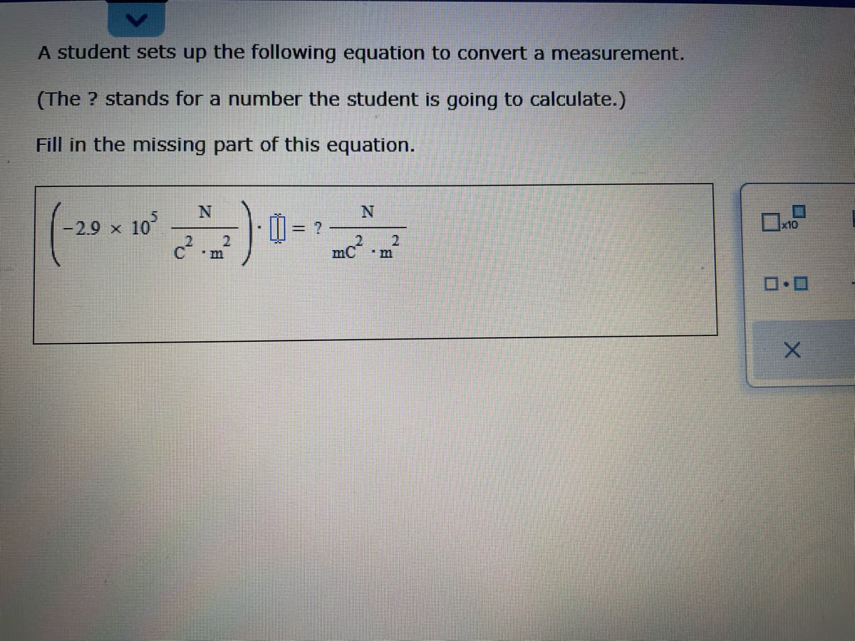 A student sets up the following equation to convert a measuremnent.
(The ? stands for a number the student is going to calculate.)
Fill in the missing part of this equation.
10
2.9 x
D = ?
x10
mc?
