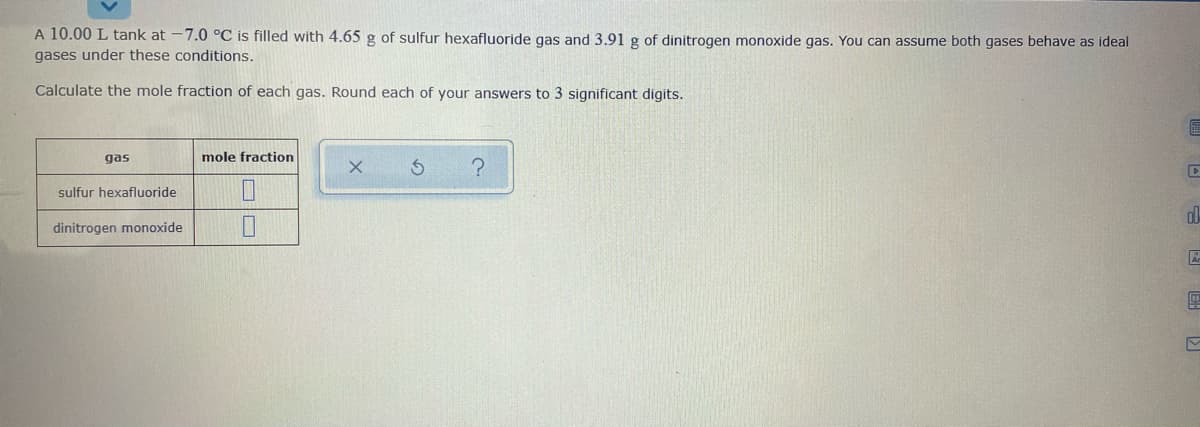 A 10.00 L tank at -7.0 °C is filled with 4.65 g of sulfur hexafluoride gas and 3.91 g of dinitrogen monoxide gas. You can assume both gases behave as ideal
gases under these conditions.
Calculate the mole fraction of each gas. Round each of your answers to 3 significant digits.
gas
mole fraction
sulfur hexafluoride
dinitrogen monoxide
国 同 同 回
