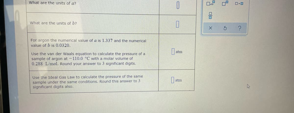 What are the units of a?
What are the units of b?
For argon the numerical value of a is 1.337 and the numerical
value of b is 0.0320.
atm
Use the van der Waals equation to calculate the pressure of a
sample of argon at -110.0 °C with a molar volume of
0.288 L/mol. Round your answer to 3 significant digits.
Use the Ideal Gas Law to calculate the pressure of the same
sample under the same conditions. Round this answer to 3
significant digits also.
atm
olo
