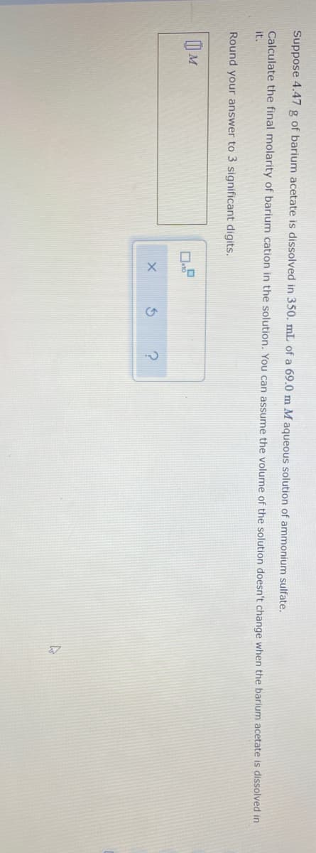 Suppose 4.47 g of barium acetate is dissolved in 350. mL of a 69.0 m M aqueous solution of ammonium sulfate.
Calculate the final molarity of barium cation in the solution, You can assume the volume of the solution doesn't change when the barium acetate is dissolved in
it.
Round your answer to 3 significant digits.
| M
