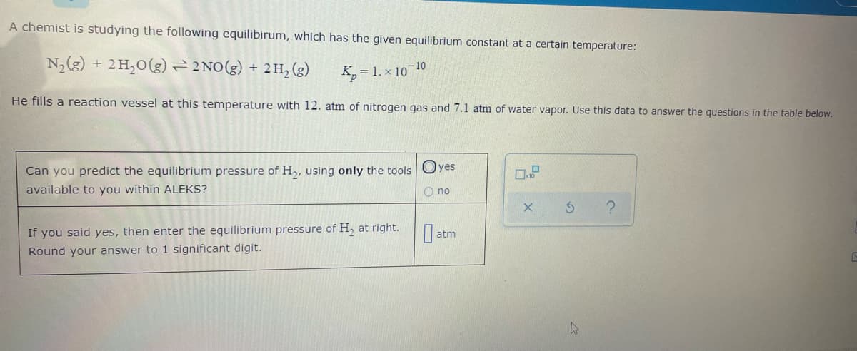 A chemist is studying the following equilibirum, which has the given equilibrium constant at a certain temperature:
N,(g) + 2H,0(g) =2 NO(g) + 2H,(g)
K, = 1. × 10 10
He fills a reaction vessel at this temperature with 12. atm of nitrogen gas and 7.1 atm of water vapor. Use this data to answer the questions in the table below.
Can you predict the equilibrium pressure of H,, using only the tools Oyes
available to you within ALEKS?
O no
If you said yes, then enter the equilibrium pressure of H, at right.
atm
Round your answer to 1 significant digit.

