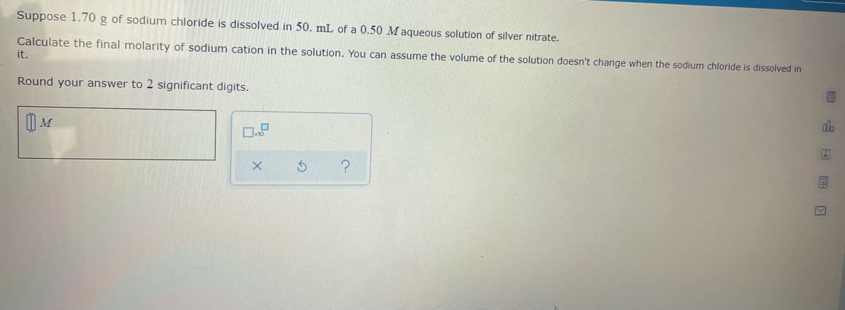 Suppose 1.70 g of sodium chloride is dissolved in 50. mL of a 0.50 Maqueous solution of silver nitrate.
Calculate the final molarity of sodium cation in the solution, You can assume the volume of the solution doesn't change when the sodium chloride is dissolved in
it.
Round your answer to 2 significant digits.
do

