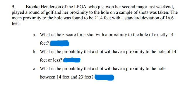 9. Brooke Henderson of the LPGA, who just won her second major last weekend,
played a round of golf and her proximity to the hole on a sample of shots was taken. The
mean proximity to the hole was found to be 21.4 feet with a standard deviation of 16.6
feet.
a. What is the z-score for a shot with a proximity to the hole of exactly 14
feet?
b. What is the probability that a shot will have a proximity to the hole of 14
feet or less?
c. What is the probability that a shot will have a proximity to the hole
between 14 feet and 23 feet?