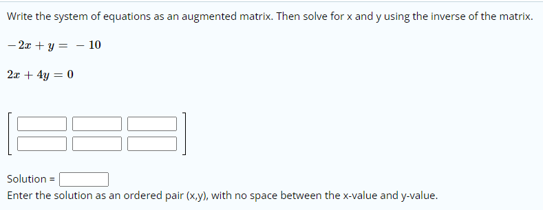 Write the system of equations as an augmented matrix. Then solve for x and y using the inverse of the matrix.
– 2x + y = - 10
2x + 4y = 0
Solution =
Enter the solution as an ordered pair (x,y), with no space between the x-value and y-value.
