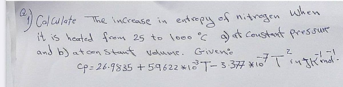 when
1) Cal CulateThe increase in entropy of nitnogen
it is heated from 25 to lo00°C a) at Coustant pressue
and b) atcon Stant Volume. Giveno
Cp= 26.9835 + 5.9622 x1T-3-377 x107 iyTkinol-
