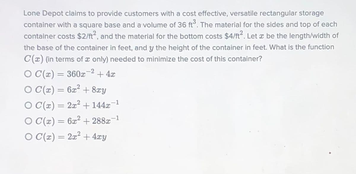 Lone Depot claims to provide customers with a cost effective, versatile rectangular storage
container with a square base and a volume of 36 ft°. The material for the sides and top of each
container costs $2/ft2, and the material for the bottom costs $4/ft. Let a be the length/width of
the base of the container in feet, and y the height of the container in feet. What is the function
C(x) (in terms of x only) needed to minimize the cost of this container?
O C(x) = 360x
-2 + 4x
%3D
O (r) = 6x² + 8xy
%3D
O C(x) = 2x? + 144x-1
O C(x) = 6x² + 288x¬1
%3D
O C(x) = 2x² + 4xy
