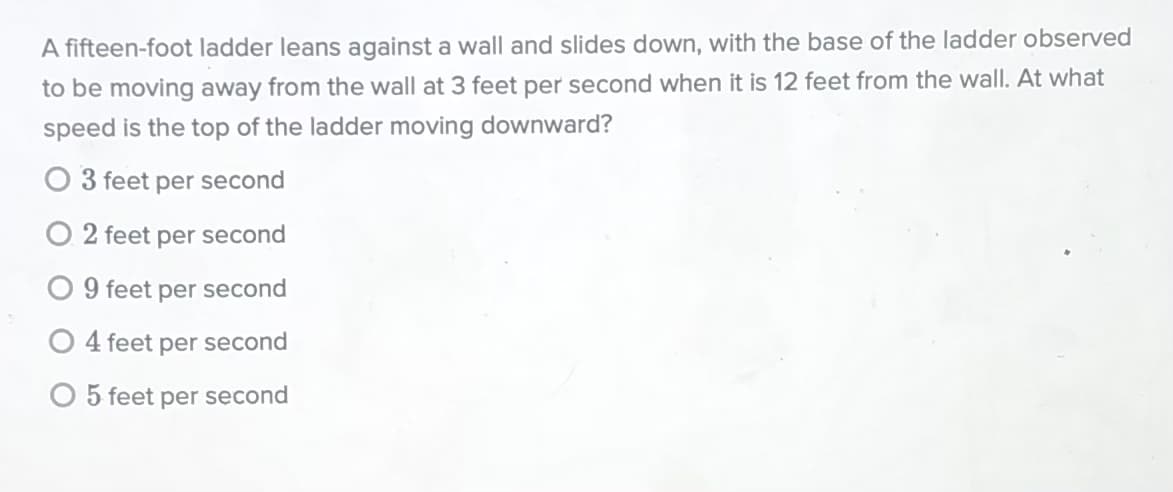 A fifteen-foot ladder leans against a wall and slides down, with the base of the ladder observed
to be moving away from the wall at 3 feet per second when it is 12 feet from the wall. At what
speed is the top of the ladder moving downward?
3 feet per second
O 2 feet per second
O 9 feet per second
O 4 feet
per
second
O 5 feet per second
