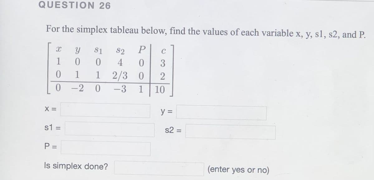 QUESTION 26
For the simplex tableau below, find the values of each variable x, y, s1, s2, and P.
S1
S2
C
1
4
3
1
1
1 2/3 0
2
0 -2 0
-3
1
10
X =
y =
s1 =
s2 =
%3D
P =
%3D
Is simplex done?
(enter yes or no)
