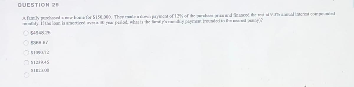 QUESTION 29
A family purchased a new home for $150,000. They made a down payment of 12% of the purchase price and financed the rest at 9.3% annual interest compounded
monthly. If the loan is amortized over a 30 year period, what is the family's monthly payment (rounded to the nearest penny)?
$4948.25
$366.67
S1090.72
$1239.45
$1023.00
