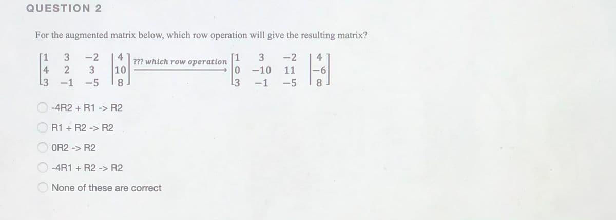 QUESTION 2
For the augmented matrix below, which row operation will give the resulting matrix?
4
??? which row operation
[1
0 -10
L3
1
3
-2
3
-2
4
4
3
10
11
9-
13
-1
-5
8
-1
-5
8.
-4R2 + R1 -> R2
R1 + R2 -> R2
OR2 -> R2
-4R1 + R2 -> R2
None of these are correct
