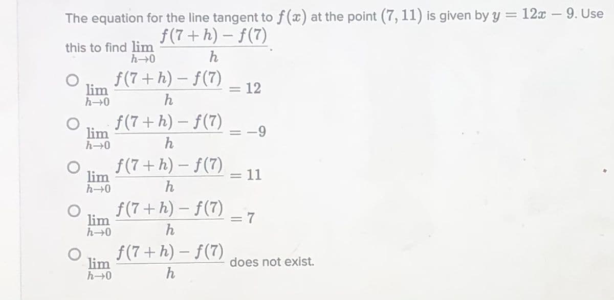 The equation for the line tangent to f (x) at the point (7, 11) is given by y = 12x – 9. Use
%3D
f(7 + h) – f(7)
this to find lim
h-0
h
f(7 + h) – f(7)
= 12
|
lim
h0
h
f(7+ h) – f(7)
lim
h→0
h
f(7+ h) – f(7)
lim
h→0
11
%3D
f(7+ h) – f(7) _7
lim
h→0
h
f(7+ h) – f(7)
lim
h→0
does not exist.
