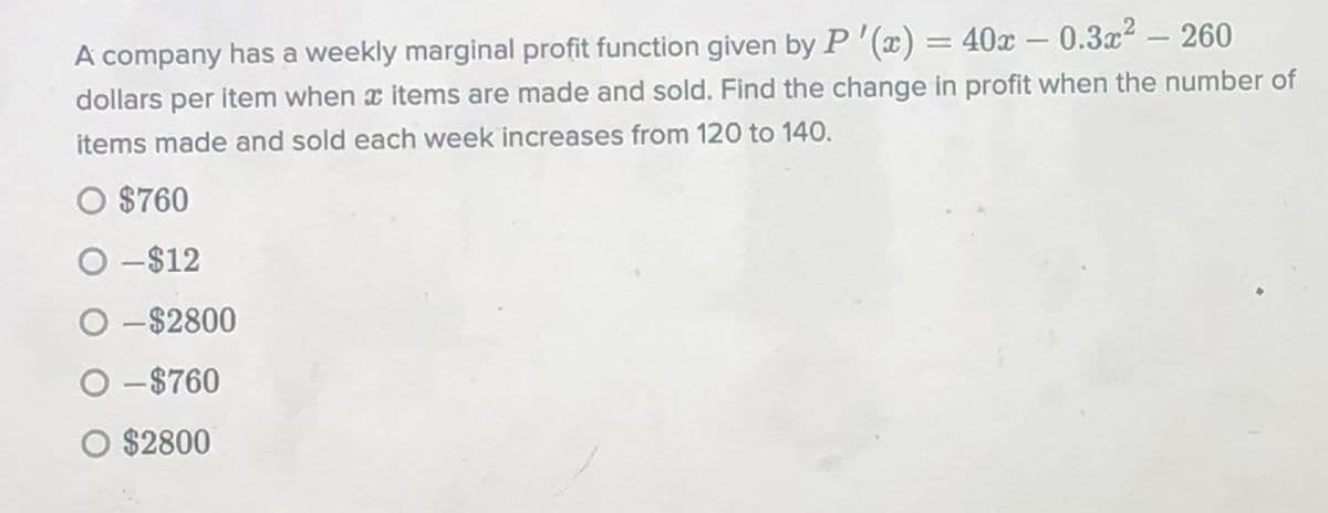 A company has a weekly marginal profit function given by P'(x) = 40x – 0.3x2 – 260
dollars per item when x items are made and sold. Find the change in profit when the number of
items made and sold each week increases from 120 to 140.
O $760
O -$12
O -$2800
O-$760
O $2800

